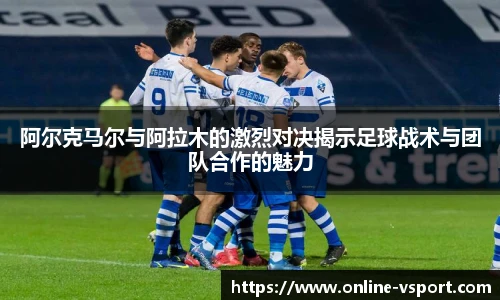 阿尔克马尔与阿拉木的激烈对决揭示足球战术与团队合作的魅力